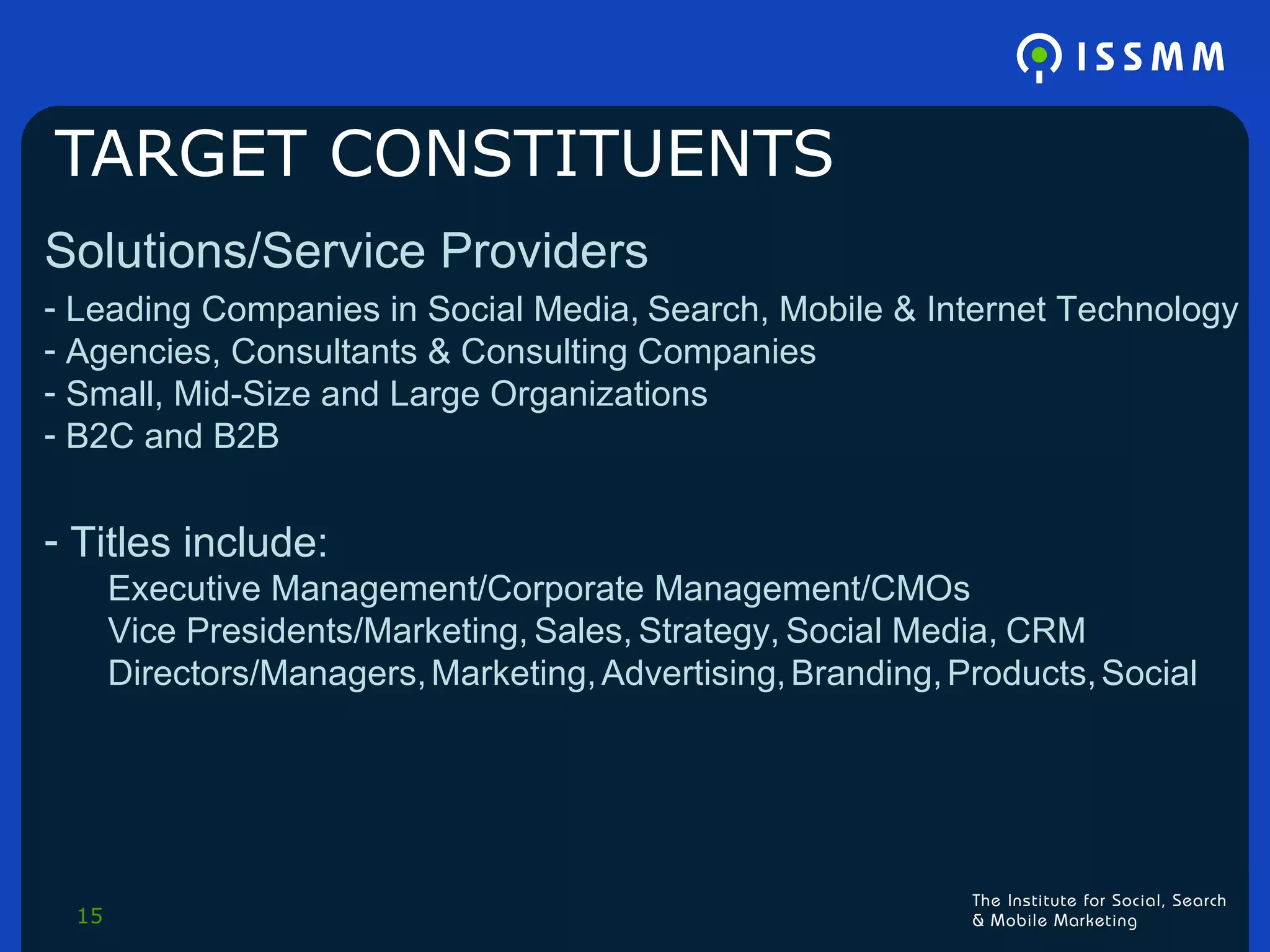 TARGET CONSTITUENTS Solutions/Service Providers Leading Companies in Social Media,   Search, Mobile & Internet Technology Agencies, Consultants & Consulting Companies Small, Mid-Size and Large Organizations B2C and B2B Titles include:  Executive Management/Corporate Management/CMOs Vice Presidents/Marketing,   Sales,   Strategy,   Social Media,   CRM Directors/Managers,   Marketing,   Advertising,   Branding,   Products,   Social 