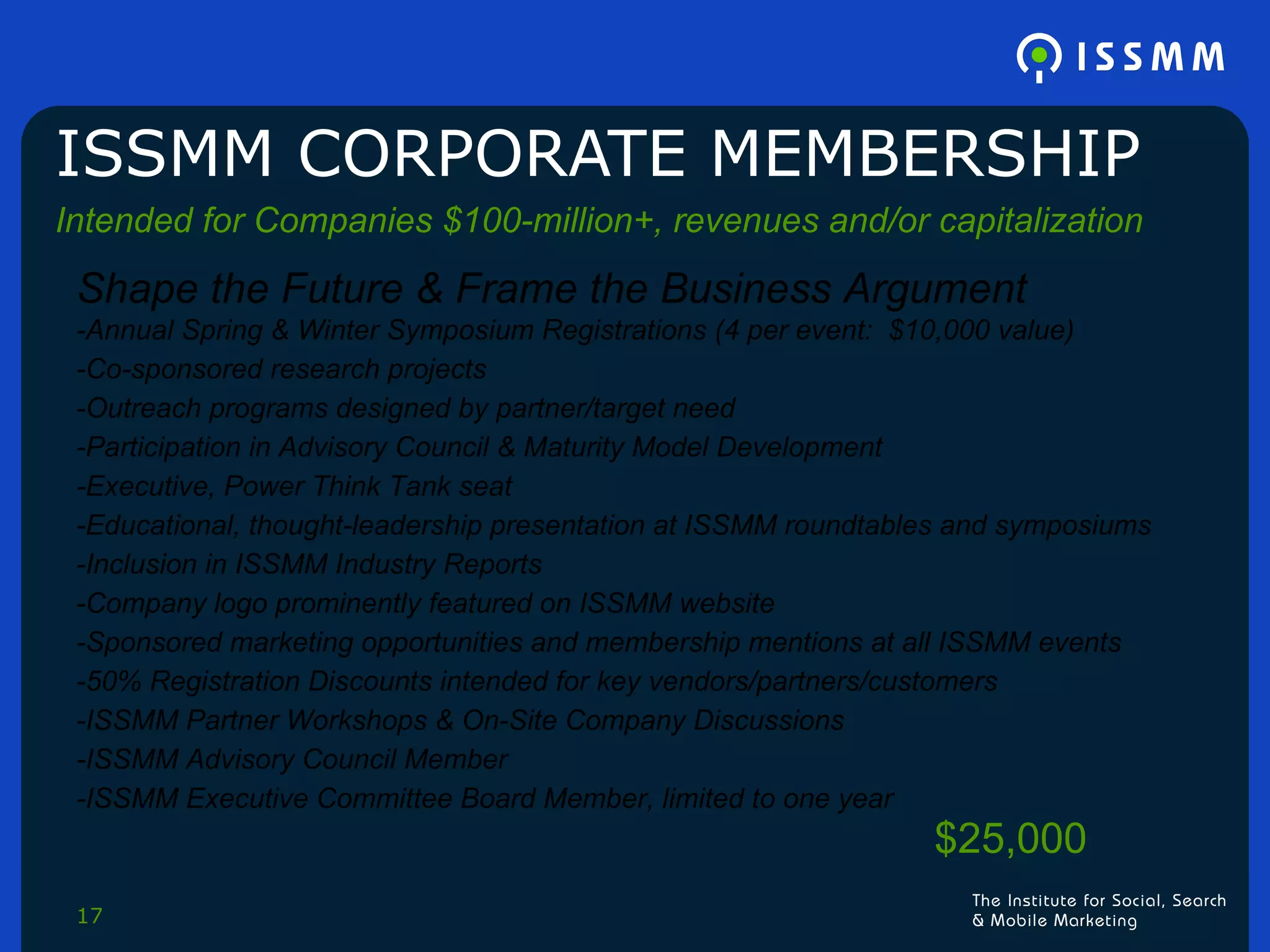 ISSMM CORPORATE MEMBERSHIP Intended for Companies $100-million+, revenues and/or capitalization Shape the Future & Frame the Business Argument  -Annual Spring & Winter Symposium Registrations (4 per event:  $10,000 value) -Co-sponsored research projects -Outreach programs designed by partner/target need -Participation in Advisory Council & Maturity Model Development -Executive, Power Think Tank seat -Educational, thought-leadership presentation at ISSMM roundtables and symposiums -Inclusion in ISSMM Industry Reports -Company logo prominently featured on ISSMM website -Sponsored marketing opportunities and membership mentions at all ISSMM events -50% Registration Discounts intended for key vendors/partners/customers -ISSMM Partner Workshops & On-Site Company Discussions -ISSMM Advisory Council Member -ISSMM Executive Committee Board Member, limited to one year $25,000 