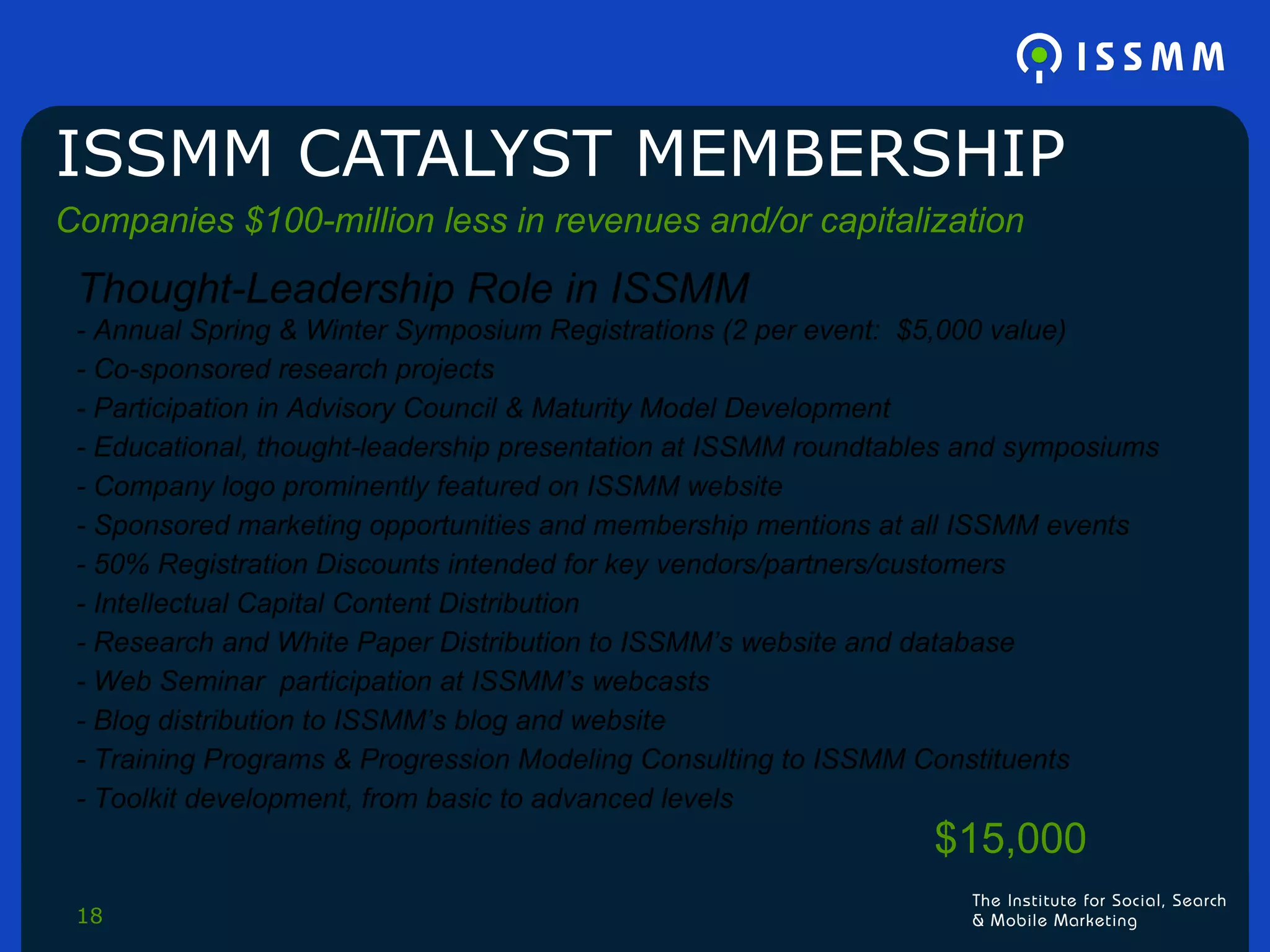 ISSMM CATALYST MEMBERSHIP Companies $100-million less in revenues and/or capitalization Thought-Leadership Role in ISSMM - Annual Spring & Winter Symposium Registrations (2 per event:  $5,000 value) - Co-sponsored research projects - Participation in Advisory Council & Maturity Model Development - Educational, thought-leadership presentation at ISSMM roundtables and symposiums - Company logo prominently featured on ISSMM website - Sponsored marketing opportunities and membership mentions at all ISSMM events - 50% Registration Discounts intended for key vendors/partners/customers - Intellectual Capital Content Distribution - Research and White Paper Distribution to ISSMM’s website and database - Web Seminar  participation at ISSMM’s webcasts - Blog distribution to ISSMM’s blog and website - Training Programs & Progression Modeling Consulting to ISSMM Constituents - Toolkit development, from basic to advanced levels $15,000 