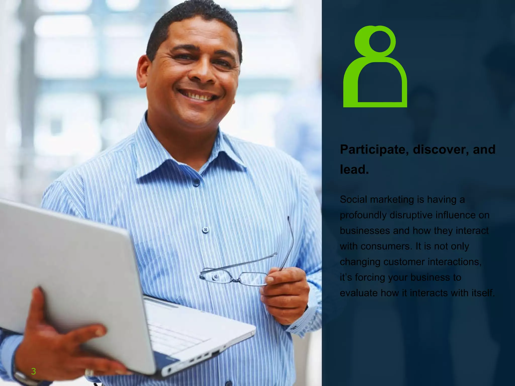 Participate, discover, and lead.  Social marketing is having a profoundly disruptive influence on businesses and how they interact with consumers. It is not only changing customer interactions, it’s forcing your business to evaluate how it interacts with itself.  