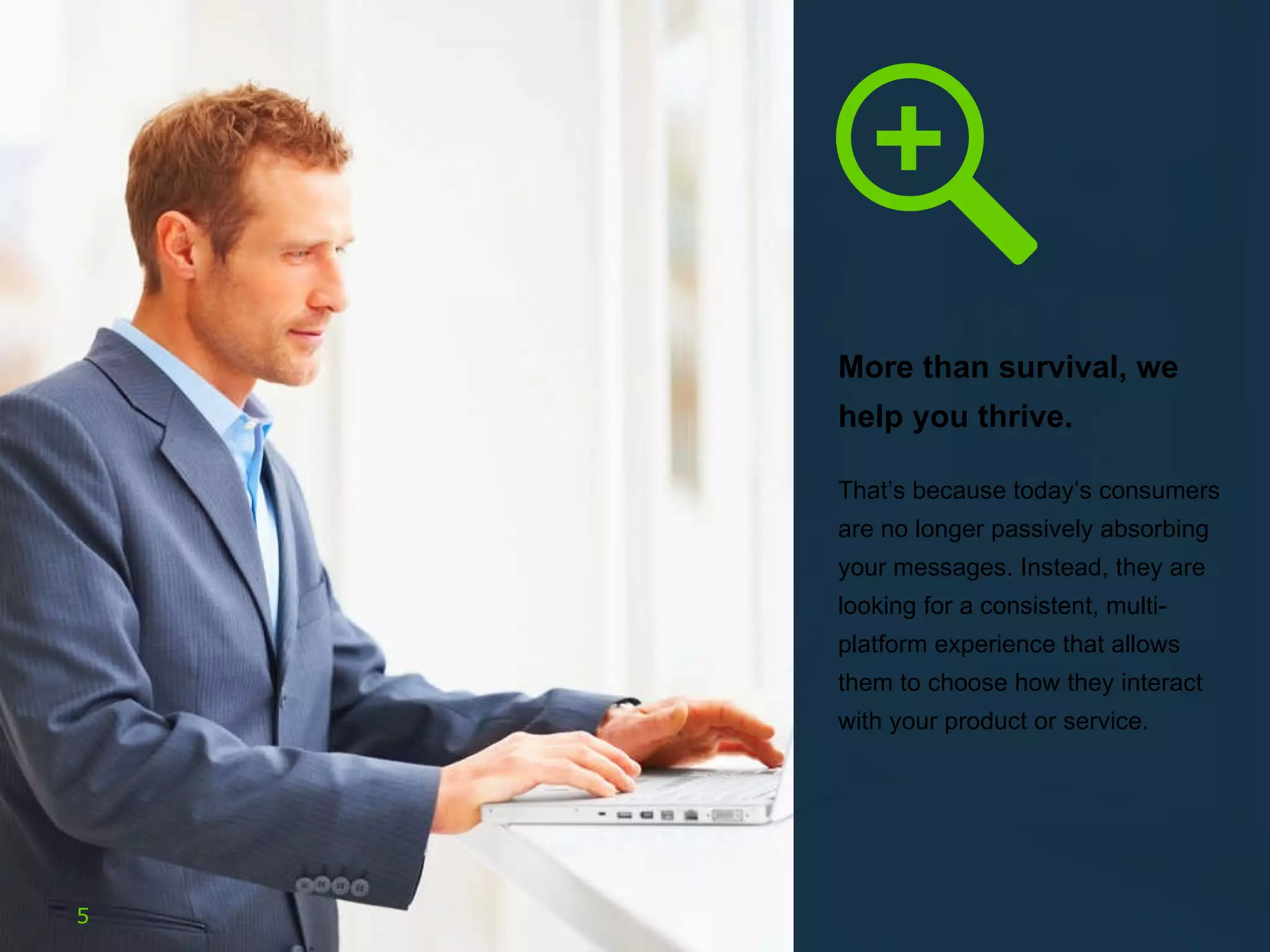 More than survival, we help you thrive.  That’s because today’s consumers are no longer passively absorbing your messages. Instead, they are looking for a consistent, multi-platform experience that allows them to choose how they interact with your product or service.  