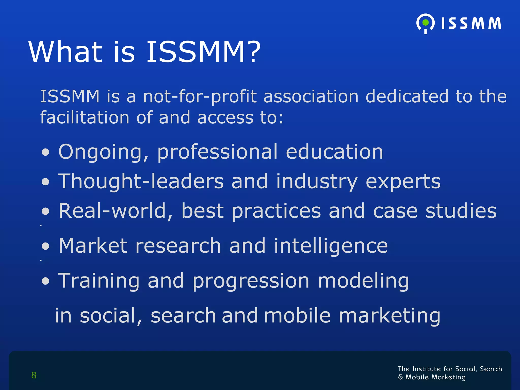 What is ISSMM? ISSMM is a not-for-profit association dedicated to the facilitation of and access to:  Ongoing, professional education Thought-leaders and industry experts Real-world, best practices and case studies Market research and intelligence Training and progression modeling in social, search   and   mobile marketing 