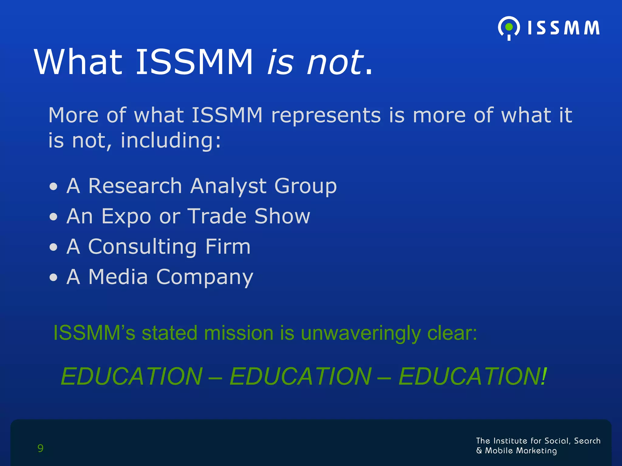 What ISSMM  is not . More of what ISSMM represents is more of what it is not, including: A Research Analyst Group An Expo or Trade Show A Consulting Firm A Media Company ISSMM’s stated mission is unwaveringly clear:  EDUCATION – EDUCATION – EDUCATION ! 