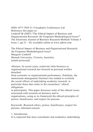 ISSN 1477-7029 21 ©Academic Conferences Ltd
Reference this paper as:
Lindorff M (2007) “The Ethical Impact of Business and
Organisational Research: the Forgotten Methodological Issue?”
The Electronic Journal of Business Research Methods Volume 5
Issue 1, pp 21 - 28, available online at www.ejbrm.com
The Ethical Impact of Business and Organisational Research:
the Forgotten Methodological Issue?
Margaret Lindorff
Monash University, Victoria, Australia.
[email protected]
Abstract: In recent years, relatively little business or
organisational research has focused on personal welfare
detached
from economic or organisational performance. Similarly, the
mainstream management literature has tended to overlook
the social effects of undertaking academic research, in
particular those that relate to the researchers’ ethical
obligations
to participants. This paper discusses some of the ethical issues
associated with research on business and in
organisations, using as its framework the ethical principles of
justice, beneficence, and respect for persons.
Keywords: Research ethics, justice, beneficence, respect for
persons, informed consent
1. Introduction
It is expected that most consultants and academics undertaking
 