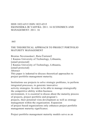 ISSN 1822-6515 ISSN 1822-6515
EKONOMIKA IR VADYBA: 2011. 16 ECONOMICS AND
MANAGEMENT: 2011. 16
845
THE THEORETICAL APPROACH TO PROJECT PORTFOLIO
MATURITY MANAGEMENT
Bronius Neverauskas1, Ruta Čiutienė2
1 Kaunas University of Technology, Lithuania,
[email protected]
2 Kaunas University of Technology, Lithuania,
[email protected]
Abstract
This paper is indented to discuss theoretical approaches to
project portfolio management maturity.
Institutions use projects to solve strategic problems, to perform
integrated processes, to generate innovative
activity strategies. In order to be able to manage strategically
the competitive ability within business
environment, it is essential to discus about the maturity process
of projects, project portfolio and program’s
projects, their potential vista development as well as strategy
management within the organization. Expansion
of project based organizations only enhances project portfolio
management maturity significance.
Project portfolio management maturity models serve as an
 