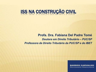 ISS NA CONSTRUÇÃO CIVIL 
Profa. Dra. Fabiana Del Padre Tomé 
Doutora em Direito Tributário – PUC/SP 
Professora de Direito Tributário da PUC/SP e do IBET 
 