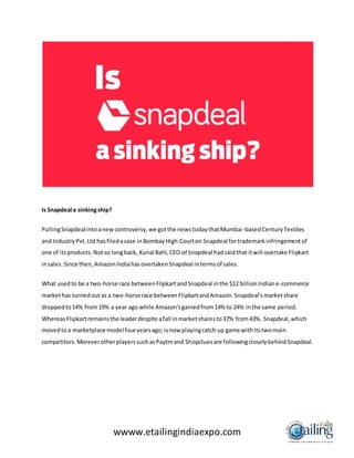 wwww.etailingindiaexpo.com
Is Snapdeal a sinkingship?
PullingSnapdealintoanewcontroversy,we gotthe newstodaythatMumbai-basedCenturyTextiles
and IndustryPvt.Ltd hasfiledacase inBombayHigh Courton Snapdeal fortrademarkinfringementof
one of itsproducts.Notso longback, Kunal Bahl,CEO of Snapdeal hadsaidthat itwill overtake Flipkart
insales.Since then,AmazonIndiahasovertakenSnapdeal intermsof sales.
What usedto be a two-horse race betweenFlipkartandSnapdeal inthe $12 billionIndiane-commerce
markethas turnedoutas a two-horse race betweenFlipkartandAmazon.Snapdeal’smarketshare
droppedto14% from19% a year ago while Amazon’sgainedfrom14% to 24% inthe same period.
WhereasFlipkartremainsthe leaderdespite afall inmarketsharesto37% from43%. Snapdeal,which
movedtoa marketplace model fouryearsago,isnow playingcatch up game withitstwomain
competitors.MoreverotherplayerssuchasPaytmand Shopcluesare followingcloselybehindSnapdeal.
 