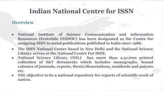 Indian National Centre for ISSN
Overview
● National Institute of Science Communication and information
Resources (Erstwhile INSDOC) has been designated as the Centre for
assigning ISSN to serial publications published in India since 1986.
● The ISSN National Centre based in New Delhi and the National Science
Library serves as the National Centre For ISSN.
● National Science Library (NSL) has more than 2,51,000 printed
collection of S&T documents which includes monographs, bound
volumes of journals, reports, thesis/dissertations, standards and patents
etc.
● NSL objective to be a national repository for reports of scientific work of
nation.
 