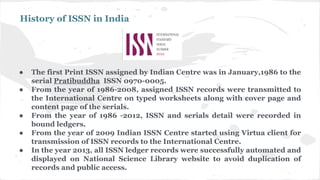 History of ISSN in India
● The first Print ISSN assigned by Indian Centre was in January,1986 to the
serial Pratibuddha ISSN 0970-0005.
● From the year of 1986-2008, assigned ISSN records were transmitted to
the International Centre on typed worksheets along with cover page and
content page of the serials.
● From the year of 1986 -2012, ISSN and serials detail were recorded in
bound ledgers.
● From the year of 2009 Indian ISSN Centre started using Virtua client for
transmission of ISSN records to the International Centre.
● In the year 2013, all ISSN ledger records were successfully automated and
displayed on National Science Library website to avoid duplication of
records and public access.
 