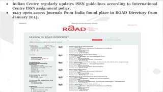 ● Indian Centre regularly updates ISSN guidelines according to International
Centre ISSN assignment policy.
● 1243 open access journals from India found place in ROAD Directory from
January 2014.
 