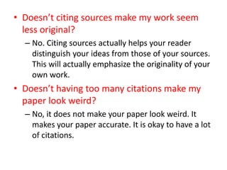 • Doesn’t citing sources make my work seem
less original?
– No. Citing sources actually helps your reader
distinguish your ideas from those of your sources.
This will actually emphasize the originality of your
own work.
• Doesn’t having too many citations make my
paper look weird?
– No, it does not make your paper look weird. It
makes your paper accurate. It is okay to have a lot
of citations.
 