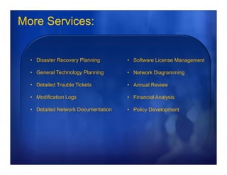 More Services:


  • Disaster Recovery Planning       • Software License Management

  • General Technology Planning      • Network Diagramming

  • Detailed Trouble Tickets         • Annual Review

  • Modification Logs                • Financial Analysis

  • Detailed Network Documentation   • Policy Development
 