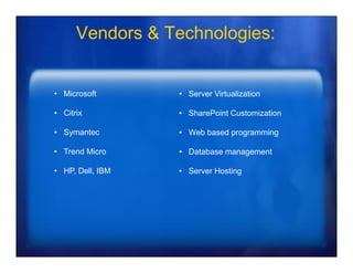 Vendors & Technologies:


• Microsoft       • Server Virtualization

• Citrix          • SharePoint Customization

• Symantec        • Web based programming

• Trend Micro     • Database management

• HP, Dell, IBM   • Server Hosting
 