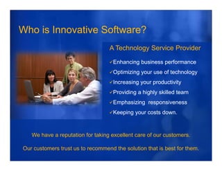 Who is Innovative Software?
                                  A Technology Service Provider

                                    Enhancing business performance
                                    Optimizing y
                                     p       g your use of technology
                                                                   gy
                                    Increasing your productivity
                                    Providing a highly skilled team
                                    Emphasizing responsiveness
                                    Keeping your costs down.



   We have a reputation for taking excellent care of our customers.

Our customers trust us to recommend the solution that is best for them.
 