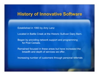 History of Innovative Software

Established in 1993 by Amy Lenz

Located i B ttl C k at th Hi t i S lli
L   t d in Battle Creek t the Historic Sullivan D i B
                                                Dairy Barn.

Began by providing network support and programming
   for Post Cereals
            Cereals.

Remained focused in these areas but have increased the
   breadth and depth of services we offer
                                    offer.

Increasing number of customers through personal referrals
 