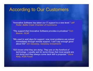 According to Our Customers

 “Innovative S ft
 “I      ti Software h t k our IT support to a new level.” J ff
                        has taken          tt      l   l ” Jeff
     Roller, Battle Creek Chamber of Commerce

 “The support that Innovative Software provides is priceless” Tom
  The                                              priceless
    Beaver, GLMI

 “We used to wait days for suppo t, now most p ob e s a e so ed
   e          at        o support, o     ost problems are solved
   immediately through remote support. I can’t say enough good
   about ISS” Jim Gasaway, Gasaway Investments

 “ISS knows what they are doing. They are on the forefront of
    technology. I usually ask for some things that most people are
    not doing and they always come back with a proposal.” Steve
    Kelly, Kraft Foods
 