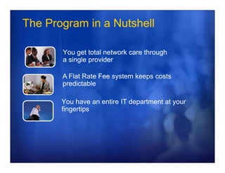 The Program in a Nutshell

       You get total network care through
       a single provider

       A Flat Rate Fee system keeps costs
       predictable

       You have an entire IT department at your
       fingertips
 