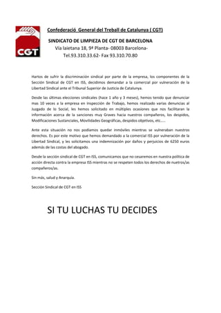 -546735-13970                 Confederació  General del Treball de Catalunya ( CGT)<br />SI           SINDICATO DE LIMPIEZA DE CGT DE BARCELONA<br />                    Vía laietana 18, 9ª Planta- 08003 Barcelona-<br />                           Tel.93.310.33.62- Fax 93.310.70.80<br />Hartos de sufrir la discriminación sindical por parte de la empresa, los componentes de la Sección Sindical de CGT en ISS, decidimos demandar a la comercial por vulneración de la Libertad Sindical ante el Tribunal Superior de Justicia de Catalunya.<br />Desde las últimas elecciones sindicales (hace 1 año y 3 meses), hemos tenido que denunciar mas 10 veces a la empresa en Inspección de Trabajo, hemos realizado varias denuncias al Juzgado de lo Social, les hemos solicitado en múltiples ocasiones que nos facilitaran la información acerca de la sanciones muy Graves hacia nuestros compañeros, los despidos, Modificaciones Sustanciales, Movilidades Geográficas, despidos objetivos, etc…..<br />Ante esta situación no nos podíamos quedar inmóviles mientras se vulneraban nuestros derechos. Es por este motivo que hemos demandado a la comercial ISS por vulneración de la Libertad Sindical, y les solicitamos una indemnización por daños y perjuicios de 6250 euros  además de las costas del abogado.<br />Desde la sección sindical de CGT en ISS, comunicamos que no cesaremos en nuestra política de acción directa contra la empresa ISS mientras no se respeten todos los derechos de nuetros/as compañeros/as.<br />Sin más, salud y Anarquía.<br />Sección Sindical de CGT en ISS<br />                 SI TU LUCHAS TU DECIDES<br /> <br />