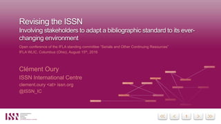 11
Revising the ISSN
Involving stakeholders to adapt a bibliographic standard to its ever-
changing environment
Open conference of the IFLA standing committee “Serials and Other Continuing Resources”
IFLA WLIC, Columbus (Ohio), August 15th, 2016
Clément Oury
ISSN International Centre
clement.oury <at> issn.org
@ISSN_IC
 