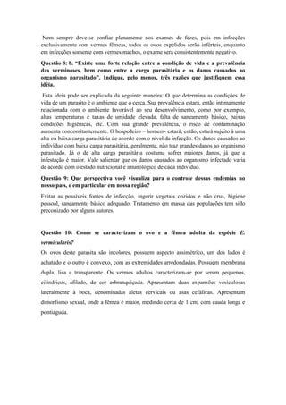 Nem sempre deve-se confiar plenamente nos exames de fezes, pois em infecções
exclusivamente com vermes fêmeas, todos os ovos expelidos serão inférteis, enquanto
em infecções somente com vermes machos, o exame será consistentemente negativo.
Questão 8: 8. “Existe uma forte relação entre a condição de vida e a prevalência
das verminoses, bem como entre a carga parasitária e os danos causados ao
organismo parasitado”. Indique, pelo menos, três razões que justifiquem essa
idéia.
Esta ideia pode ser explicada da seguinte maneira: O que determina as condições de
vida de um parasito é o ambiente que o cerca. Sua prevalência estará, então intimamente
relacionada com o ambiente favorável ao seu desenvolvimento, como por exemplo,
altas temperaturas e taxas de umidade elevada, falta de saneamento básico, baixas
condições higiênicas, etc. Com sua grande prevalência, o risco de contaminação
aumenta concomitantemente. O hospedeiro – homem- estará, então, estará sujeito à uma
alta ou baixa carga parasitária de acordo com o nível da infecção. Os danos causados ao
indivíduo com baixa carga parasitária, geralmente, não traz grandes danos ao organismo
parasitado. Já o de alta carga parasitária costuma sofrer maiores danos, já que a
infestação é maior. Vale salientar que os danos causados ao organismo infectado varia
de acordo com o estado nutricional e imunológico de cada indivíduo.
Questão 9: Que perspectiva você visualiza para o controle dessas endemias no
nosso país, e em particular em nossa região?
Evitar as possíveis fontes de infecção, ingerir vegetais cozidos e não crus, higiene
pessoal, saneamento básico adequado. Tratamento em massa das populações tem sido
preconizado por alguns autores.
Questão 10: Como se caracterizam o ovo e a fêmea adulta da espécie E.
vermicularis?
Os ovos deste parasita são incolores, possuem aspecto assimétrico, um dos lados é
achatado e o outro é convexo, com as extremidades arredondadas. Possuem membrana
dupla, lisa e transparente. Os vermes adultos caracterizam-se por serem pequenos,
cilíndricos, afilado, de cor esbranquiçada. Apresentam duas expansões vesiculosas
lateralmente à boca, denominadas aletas cervicais ou asas cefálicas. Apresentam
dimorfismo sexual, onde a fêmea é maior, medindo cerca de 1 cm, com cauda longa e
pontiaguda.
 