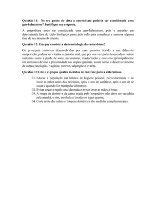 Questão 11: No seu ponto de vista a enterobíase poderia ser considerada uma
geo-helmintose? Justifique sua resposta.
A enterobíase pode ser considerada uma geo-helmintose, pois o parasito em
determinada fase do ciclo biológico passa pelo solo para completar e maturar alguma
fase de seu desenvolvimento.
Questão 12: Em que consiste a sintomatologia da enterobiose?
Os principais sintomas desenvolvidos por esse parasito devido a sua diferente
ovoposição, podem ser citados o prurido anal, que por sua vez pode desencadear outros
sintomas como a perda de sono, nervosismo, masturbação e erotismo (principalmente
em meninas) devido a proximidade aos órgãos genitais, assim como o desenvolvimento
de outras patologias- vaginite, metrite, salpingite e ovarite.
Questão 13:Cite e explique quatro medidas de controle para a enterobíase.
01. Educar a população em hábitos de higiene pessoal, particularmente o de
lavar as mãos antes das refeições, após o uso do sanitário, após o ato de se
coçar e quando for manipular alimentos;
02. Evitar coçar a região anal desnuda e evitar levar as mãos à boca;
03. A roupa de dormir e de cama usada pelo hospedeiro não deve ser sacudida
pela manhã, e sim, enrolada e lavada em água quente;
04. Corte rente das unhas e limpeza doméstica são medidas complementares.
 