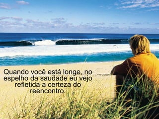 Quando você está longe, no espelho da saudade eu vejo refletida a certeza do reencontro. 