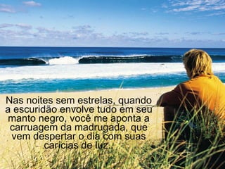 Nas noites sem estrelas, quando a escuridão envolve tudo em seu manto negro, você me aponta a carruagem da madrugada, que vem despertar o dia com suas carícias de luz.. 