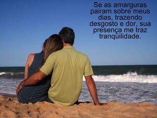 Se as amarguras pairam sobre meus dias, trazendo desgosto e dor, sua presença me traz tranqüilidade. 