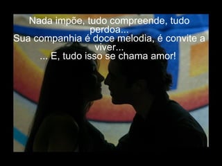 Nada impõe, tudo compreende, tudo perdoa... Sua companhia é doce melodia, é convite a viver... ... E, tudo isso se chama amor!  