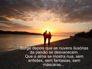 Surge depois que as nuvens ilusórias da paixão se desvanecem. Que a alma se mostra nua, sem enfeites, sem fantasias, sem máscaras...  