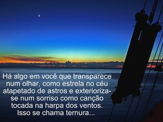 Há algo em você que transparece num olhar, como estrela no céu atapetado de astros e exterioriza-se num sorriso como canção tocada na harpa dos ventos. Isso se chama ternura...  