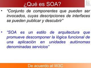¿Qué es SOA?
• “Conjunto de componentes que pueden ser
invocados, cuyas descripciones de interfaces
se pueden publicar y descubrir”
• “SOA es un estilo de arquitectura que
promueve descomponer la lógica funcional de
una aplicación en unidades autónomas
denominadas servicios”
De acuerdo al W3C
 