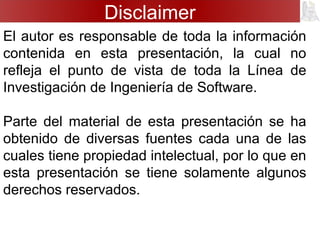 Disclaimer
El autor es responsable de toda la información
contenida en esta presentación, la cual no
refleja el punto de vista de toda la Línea de
Investigación de Ingeniería de Software.
Parte del material de esta presentación se ha
obtenido de diversas fuentes cada una de las
cuales tiene propiedad intelectual, por lo que en
esta presentación se tiene solamente algunos
derechos reservados.
 