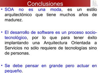 Conclusiones
• SOA no es una moda, es un estilo
arquitectónico que tiene muchos años de
madurez.
• El desarrollo de software es un proceso socio-
tecnológico, por lo que para tener éxito
implantando una Arquitectura Orientada a
Servicios no sólo requiere de tecnologías sino
de personas.
• Se debe pensar en grande pero actuar en
pequeño.
 