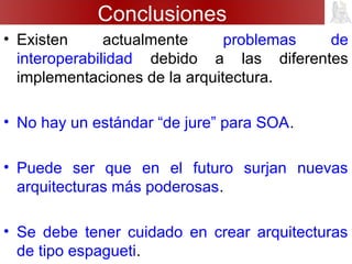 Conclusiones
• Existen actualmente problemas de
interoperabilidad debido a las diferentes
implementaciones de la arquitectura.
• No hay un estándar “de jure” para SOA.
• Puede ser que en el futuro surjan nuevas
arquitecturas más poderosas.
• Se debe tener cuidado en crear arquitecturas
de tipo espagueti.
 
