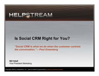 Is Social CRM Right for You?
              “Social CRM is what we do when the customer controls
              the conversation.” – Paul Greenberg



      Bill Odell
      Vice President Marketing

Copyright 2009 by Helpstream, Inc. Use of content is governed by Creative Commons license.
                                                                                             1
 