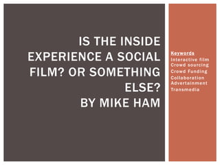 IS THE INSIDE
EXPERIENCE A SOCIAL    Keyword s
                       Interactive film
                       Crowd sourcing
FILM? OR SOMETHING     Crowd Funding
                       Collaboration

               ELSE?
                       Adver tainment
                       Transmedia


       BY MIKE HAM
 