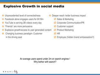 Explosive Growth in social mediaUnprecedented level of connectednessFacebook alone engages users for 6h18m YouTube is serving 2B videos every day“Friends” are more persuasiveExplosive growth/access to user generated content Changing business paradigm- Customer        in the driving seatDeeper reach /wider business impact