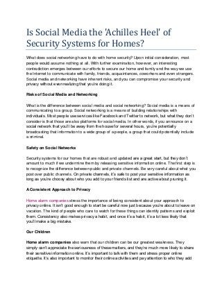 Is Social Media the 'Achilles Heel' of
Security Systems for Homes?
What does social networking have to do with home security? Upon initial consideration, most
people would assume nothing at all. With further examination, however, an interesting
contradiction emerges between our efforts to secure our home and family and the way we use
the Internet to communicate with family, friends, acquaintances, coworkers and even strangers.
Social media and networking have inherent risks, and you can compromise your security and
privacy without even realizing that you’re doing it.
Risks of Social Media and Networking
What is the difference between social media and social networking? Social media is a means of
communicating to a group. Social networking is a means of building relationships with
individuals. Most people use services like Facebook and Twitter to network, but what they don’t
consider is that those are also platforms for social media. In other words, if you announce on a
social network that you’ll be away from the house for several hours, you’re potentially
broadcasting that information to a wide group of a people, a group that could potentially include
a criminal.
Safety on Social Networks
Security systems for our homes that are robust and updated are a great start, but they don’t
amount to much if we undermine them by releasing sensitive information online. The first step is
to recognize the difference between public and private channels. Be very careful about what you
post over public channels. On private channels, it’s safe to post your sensitive information as
long as you’re choosy about who you add to your friends list and are active about pruning it.
A Consistent Approach to Privacy
Home alarm companies stress the importance of being consistent about your approach to
privacy online. It isn’t good enough to start be careful now just because you’re about to leave on
vacation. The kind of people who care to watch for these things can identify patterns and exploit
them. Consistency also makes privacy a habit, and once it’s a habit, it’s a lot less likely that
you’ll make a big mistake.
Our Children
Home alarm companies also warn that our children can be our greatest weakness. They
simply can’t appreciate the seriousness of these matters, and they’re much more likely to share
their sensitive information online. It’s important to talk with them and stress proper online
etiquette. It’s also important to monitor their online activities and pay attention to who they add
 