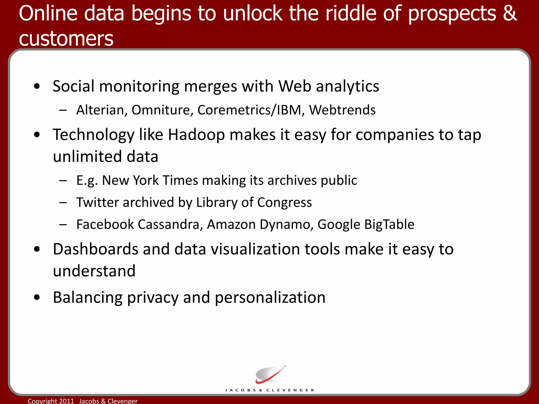 Online data begins to unlock the riddle of prospects & customers  Social monitoring merges with Web analytics Alterian, Omniture, Coremetrics/IBM, Webtrends Technology like Hadoop makes it easy for companies to tap unlimited data E.g. New York Times making its archives public Twitter archived by Library of Congress Facebook Cassandra, Amazon Dynamo, Google BigTable Dashboards and data visualization tools make it easy to understand Balancing privacy and personalization 