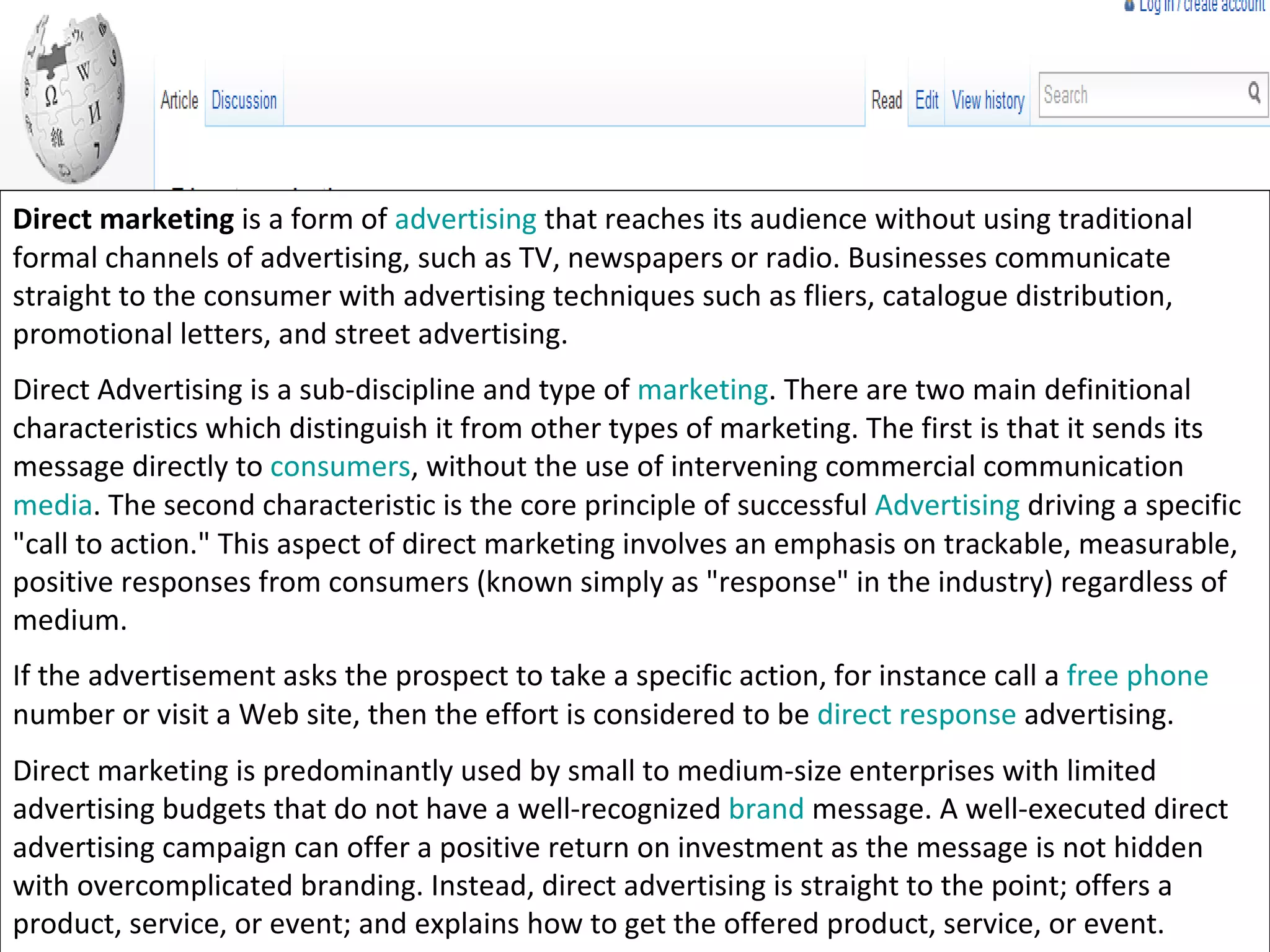 Direct marketing  is a form of  advertising  that reaches its audience without using traditional formal channels of advertising, such as TV, newspapers or radio. Businesses communicate straight to the consumer with advertising techniques such as fliers, catalogue distribution, promotional letters, and street advertising. Direct Advertising is a sub-discipline and type of  marketing . There are two main definitional characteristics which distinguish it from other types of marketing. The first is that it sends its message directly to  consumers , without the use of intervening commercial communication  media . The second characteristic is the core principle of successful  Advertising  driving a specific "call to action." This aspect of direct marketing involves an emphasis on trackable, measurable, positive responses from consumers (known simply as "response" in the industry) regardless of medium. If the advertisement asks the prospect to take a specific action, for instance call a  free phone  number or visit a Web site, then the effort is considered to be  direct response  advertising. Direct marketing is predominantly used by small to medium-size enterprises with limited advertising budgets that do not have a well-recognized  brand  message. A well-executed direct advertising campaign can offer a positive return on investment as the message is not hidden with overcomplicated branding. Instead, direct advertising is straight to the point; offers a product, service, or event; and explains how to get the offered product, service, or event. 