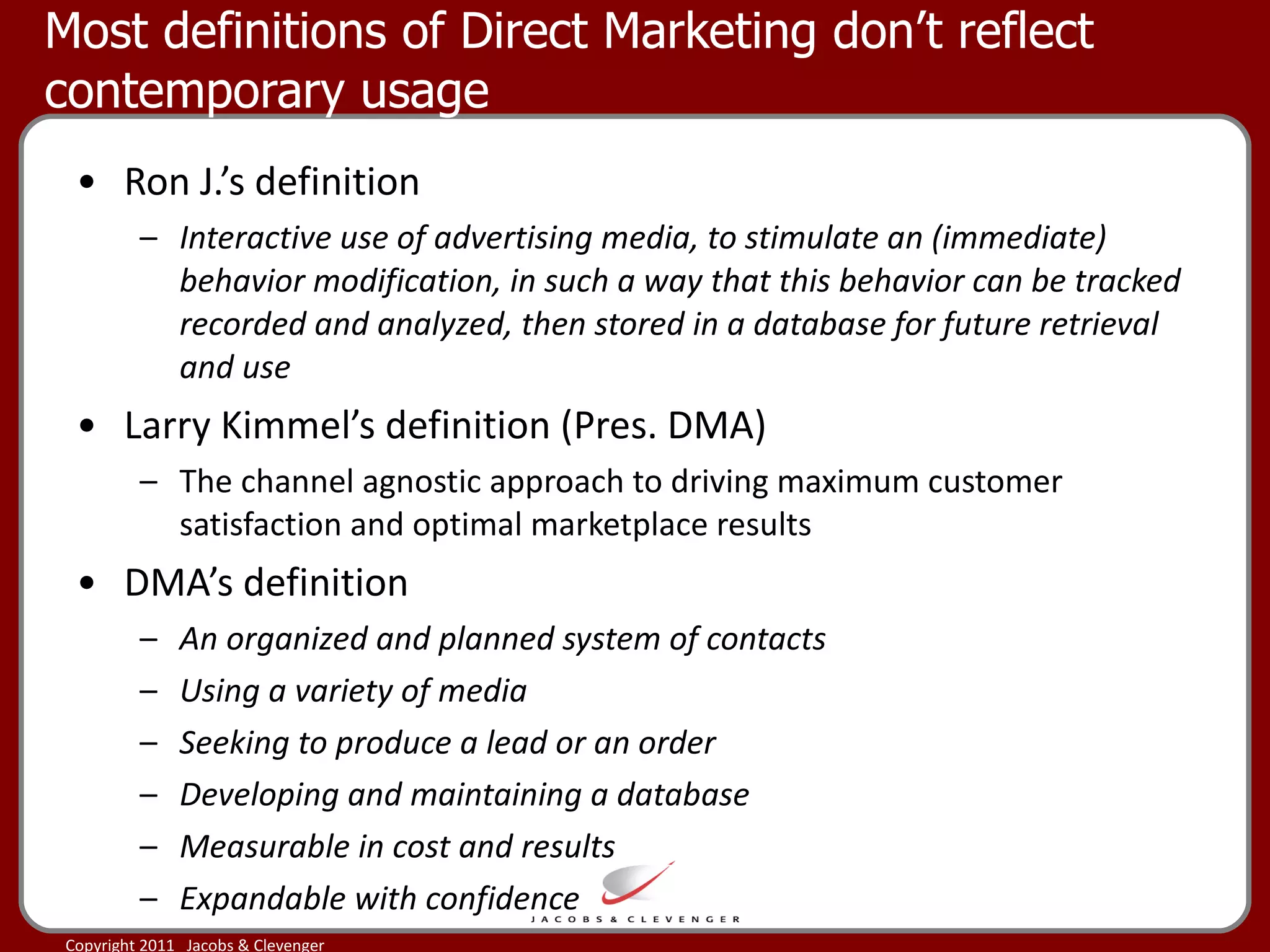 Most definitions of Direct Marketing don’t reflect contemporary usage Ron J.’s definition Interactive use of advertising media, to stimulate an (immediate) behavior modification, in such a way that this behavior can be tracked recorded and analyzed, then stored in a database for future retrieval and use Larry Kimmel’s definition (Pres. DMA) The channel agnostic approach to driving maximum customer satisfaction and optimal marketplace results DMA’s definition An organized and planned system of contacts Using a variety of media  Seeking to produce a lead or an order Developing and maintaining a database Measurable in cost and results Expandable with confidence 