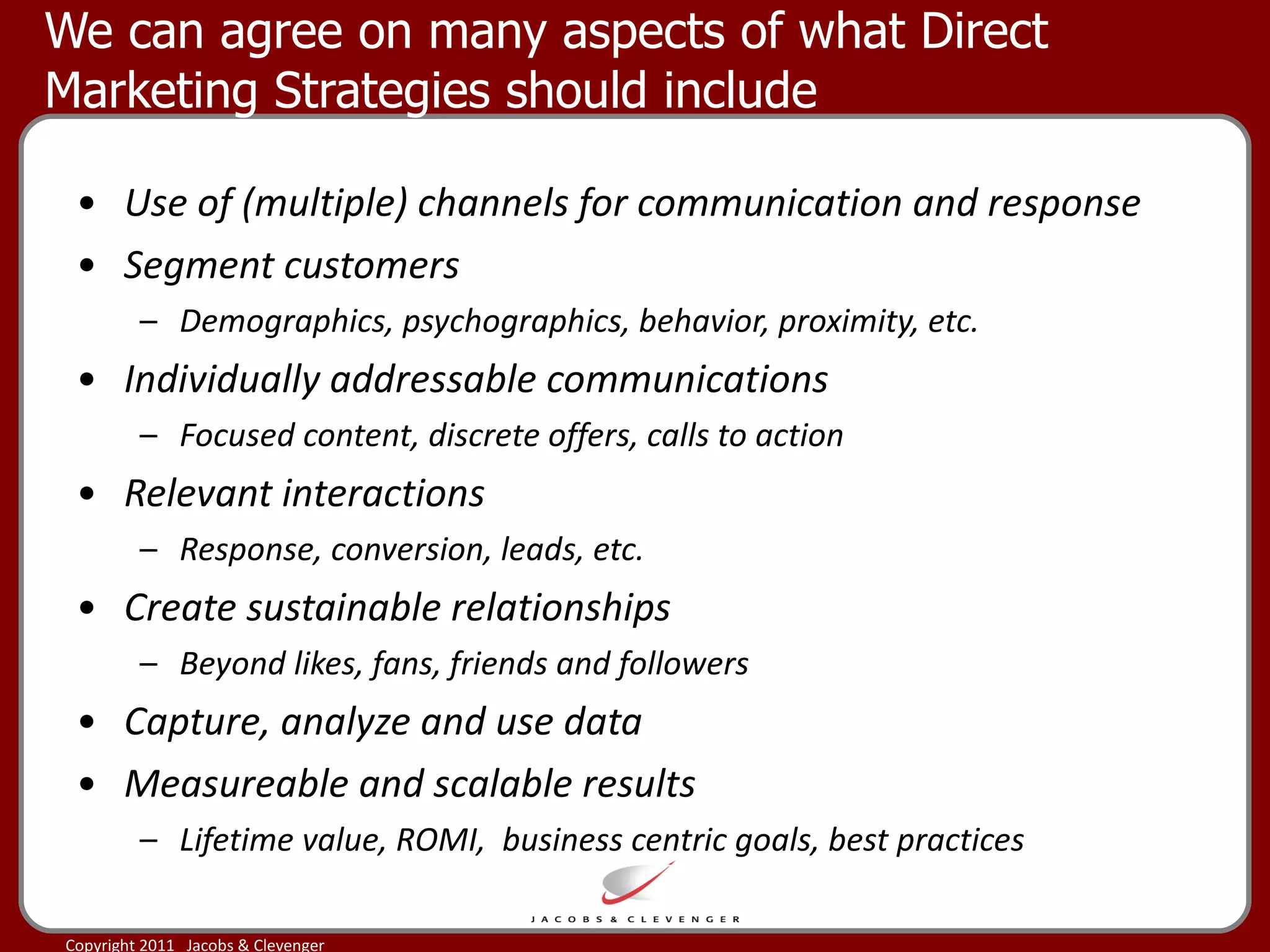 We can agree on many aspects of what Direct Marketing Strategies should include Use of (multiple) channels for communication and response Segment customers  Demographics, psychographics, behavior, proximity, etc. Individually addressable communications Focused content, discrete offers, calls to action  Relevant interactions  Response, conversion, leads, etc. Create sustainable relationships Beyond likes, fans, friends and followers Capture, analyze and use data  Measureable and scalable results Lifetime value, ROMI,  business centric goals, best practices 