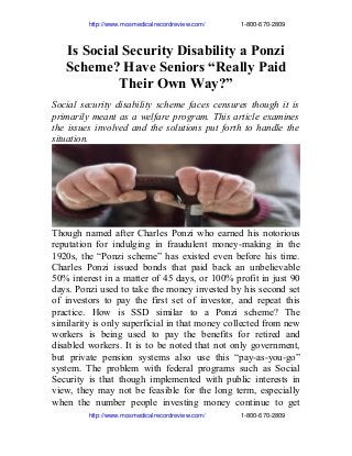                      http://www.mosmedicalrecordreview.com/                    1­800­670­2809

Is Social Security Disability a Ponzi
Scheme? Have Seniors “Really Paid
Their Own Way?”
Social security disability scheme faces censures though it is
primarily meant as a welfare program. This article examines
the issues involved and the solutions put forth to handle the
situation.

Though named after Charles Ponzi who earned his notorious
reputation for indulging in fraudulent money-making in the
1920s, the “Ponzi scheme” has existed even before his time.
Charles Ponzi issued bonds that paid back an unbelievable
50% interest in a matter of 45 days, or 100% profit in just 90
days. Ponzi used to take the money invested by his second set
of investors to pay the first set of investor, and repeat this
practice. How is SSD similar to a Ponzi scheme? The
similarity is only superficial in that money collected from new
workers is being used to pay the benefits for retired and
disabled workers. It is to be noted that not only government,
but private pension systems also use this “pay-as-you-go”
system. The problem with federal programs such as Social
Security is that though implemented with public interests in
view, they may not be feasible for the long term, especially
when the number people investing money continue to get
                     http://www.mosmedicalrecordreview.com/                    1­800­670­2809

 