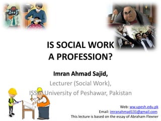 IS SOCIAL WORK
       A PROFESSION?
         Imran Ahmad Sajid,
       Lecturer (Social Work),
ISSG, University of Peshawar, Pakistan
                                              Web: ww.upesh.edu.pk
                                  Email: imranahmad131@gmail.com
               This lecture is based on the essay of Abraham Flexner
 