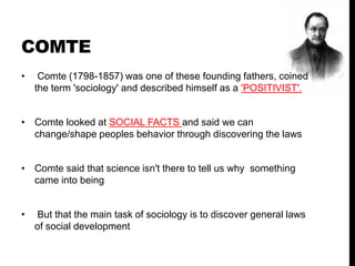 COMTE
• Comte (1798-1857) was one of these founding fathers, coined
the term 'sociology' and described himself as a 'POSITIVIST'.
• Comte looked at SOCIAL FACTS and said we can
change/shape peoples behavior through discovering the laws
• Comte said that science isn't there to tell us why something
came into being
• But that the main task of sociology is to discover general laws
of social development
 