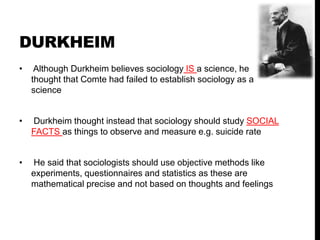 DURKHEIM
• Although Durkheim believes sociology IS a science, he
thought that Comte had failed to establish sociology as a
science
• Durkheim thought instead that sociology should study SOCIAL
FACTS as things to observe and measure e.g. suicide rate
• He said that sociologists should use objective methods like
experiments, questionnaires and statistics as these are
mathematical precise and not based on thoughts and feelings
 