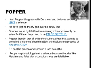 POPPER
• Karl Popper disagrees with Durkheim and believes sociology
ISN’T a science
• He says that no theory can ever be 100% true
• Science works by falsification meaning a theory can only be
scientific if it can be proved to be FALSE OR TRUE.
• Popper thought that all academic subject areas that wanted to
be called a ‘science’ should subject themselves to a process of
FALSIFICATION
• If it cant be proven or disproven it isn’t scientific
• Popper says sociology isn’t a science because theories like
Marxism and false class consciousness are falsifiable.
 