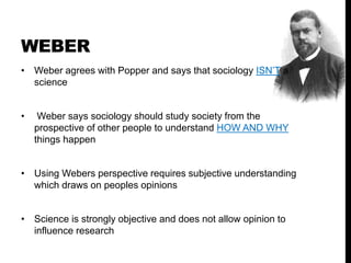 WEBER
• Weber agrees with Popper and says that sociology ISN’T a
science
• Weber says sociology should study society from the
prospective of other people to understand HOW AND WHY
things happen
• Using Webers perspective requires subjective understanding
which draws on peoples opinions
• Science is strongly objective and does not allow opinion to
influence research
 
