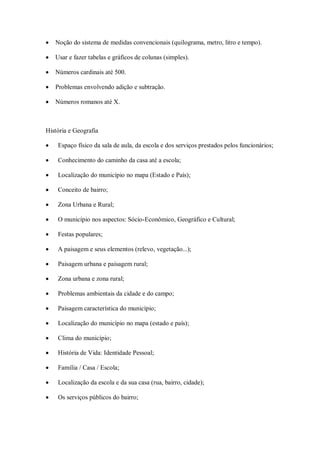    Noção do sistema de medidas convencionais (quilograma, metro, litro e tempo).

   Usar e fazer tabelas e gráficos de colunas (simples).

   Números cardinais até 500.

   Problemas envolvendo adição e subtração.

   Números romanos até X.



História e Geografia

    Espaço físico da sala de aula, da escola e dos serviços prestados pelos funcionários;

    Conhecimento do caminho da casa até a escola;

    Localização do município no mapa (Estado e País);

    Conceito de bairro;

    Zona Urbana e Rural;

    O município nos aspectos: Sócio-Econômico, Geográfico e Cultural;

    Festas populares;

    A paisagem e seus elementos (relevo, vegetação...);

    Paisagem urbana e paisagem rural;

    Zona urbana e zona rural;

    Problemas ambientais da cidade e do campo;

    Paisagem característica do município;

    Localização do município no mapa (estado e país);

    Clima do município;

    História de Vida: Identidade Pessoal;

    Família / Casa / Escola;

    Localização da escola e da sua casa (rua, bairro, cidade);

    Os serviços públicos do bairro;
 